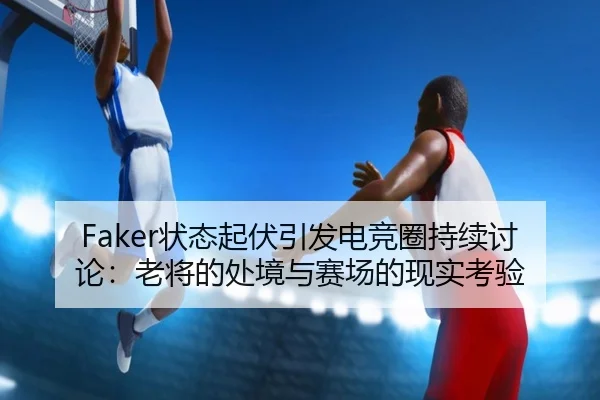 Faker状态起伏引发电竞圈持续讨论：老将的处境与赛场的现实考验